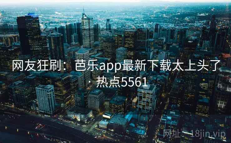 网友狂刷：芭乐app最新下载太上头了 · 热点5561
