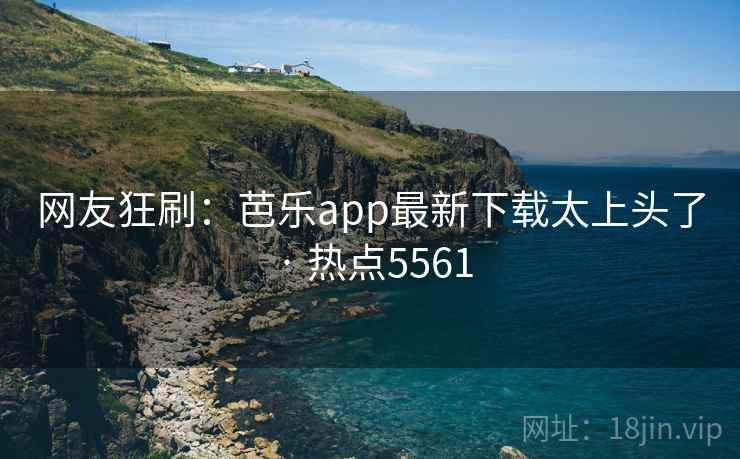 网友狂刷：芭乐app最新下载太上头了 · 热点5561