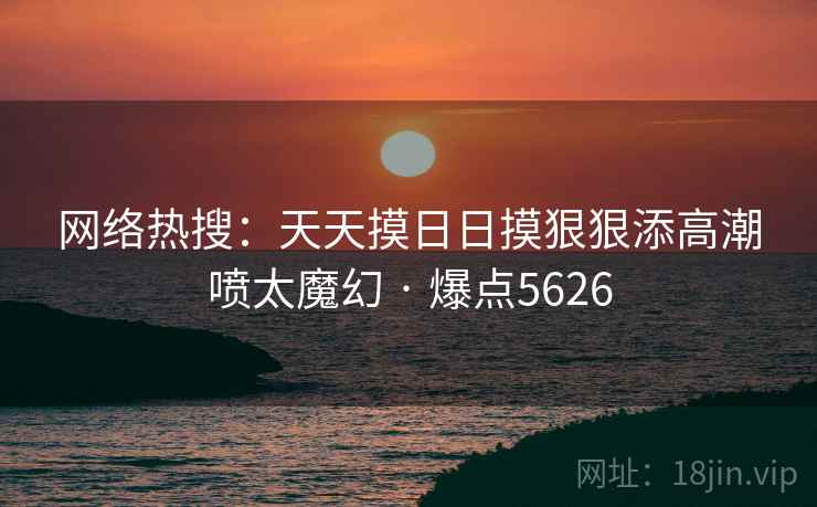 网络热搜:天天摸日日摸狠狠添高潮喷太魔幻 · 爆点5626 网络热搜:天天摸日日摸狠狠添高潮喷太魔幻 · 爆点5626