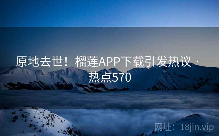 原地去世！榴莲APP下载引发热议 · 热点570