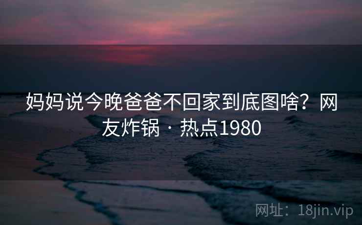 妈妈说今晚爸爸不回家到底图啥？网友炸锅 · 热点1980