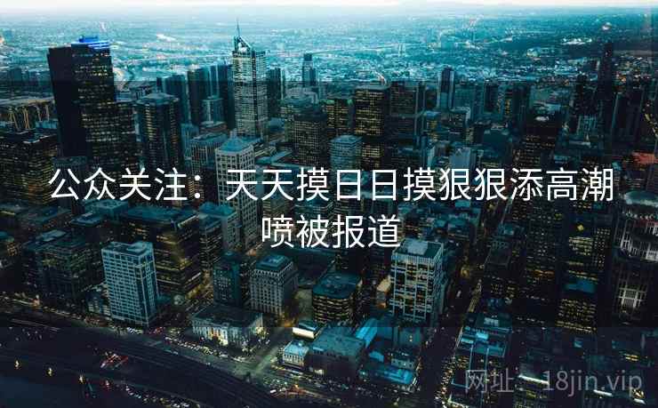 公众关注：天天摸日日摸狠狠添高潮喷被报道